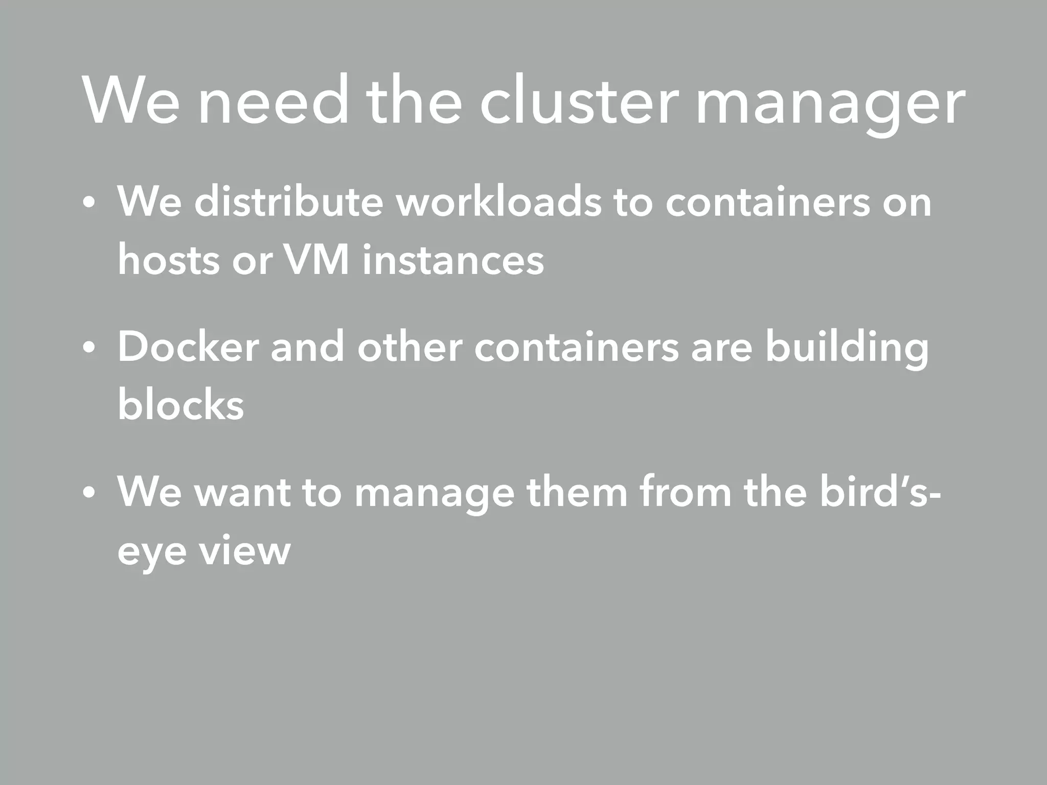 We need the cluster manager
• We distribute workloads to containers on
hosts or VM instances
• Docker and other containers are building
blocks
• We want to manage them from the bird’s-
eye view
 