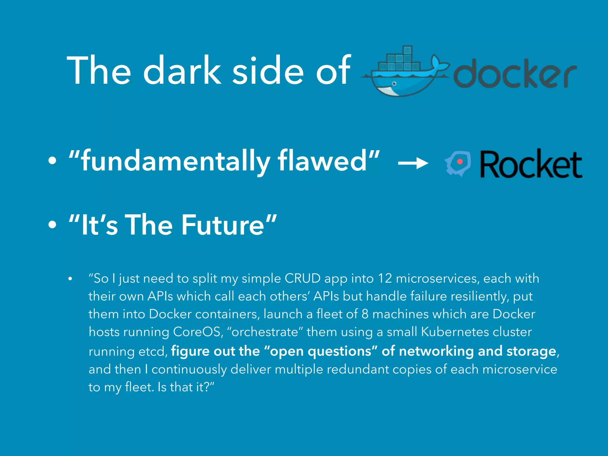The dark side of
• “fundamentally ﬂawed”
• “It’s The Future”
• “So I just need to split my simple CRUD app into 12 microservices, each with
their own APIs which call each others’ APIs but handle failure resiliently, put
them into Docker containers, launch a ﬂeet of 8 machines which are Docker
hosts running CoreOS, “orchestrate” them using a small Kubernetes cluster
running etcd, ﬁgure out the “open questions” of networking and storage,
and then I continuously deliver multiple redundant copies of each microservice
to my ﬂeet. Is that it?”
 