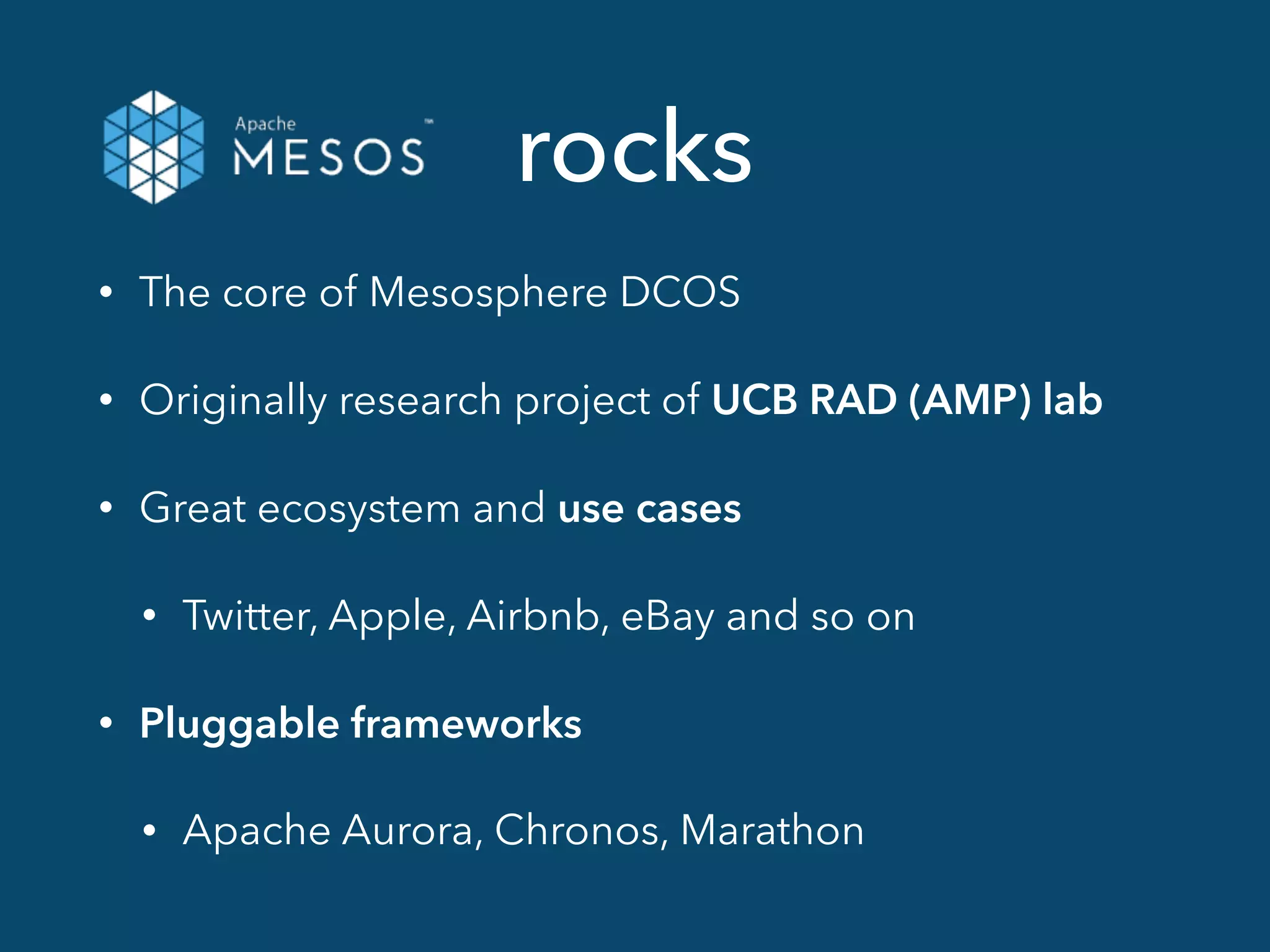 rocks
• The core of Mesosphere DCOS
• Originally research project of UCB RAD (AMP) lab
• Great ecosystem and use cases
• Twitter, Apple, Airbnb, eBay and so on
• Pluggable frameworks
• Apache Aurora, Chronos, Marathon
 