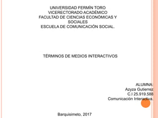 UNIVERSIDAD FERMÍN TORO
VICERECTORADO ACADÉMICO
FACULTAD DE CIENCIAS ECONÓMICAS Y
SOCIALES
ESCUELA DE COMUNICACIÓN SOCIAL.
TÉRMINOS DE MEDIOS INTERACTIVOS
ALUMNA:
Azyza Gutierrez
C.I 25.919.588
Comunicación Interactiva.
Barquisimeto, 2017
 