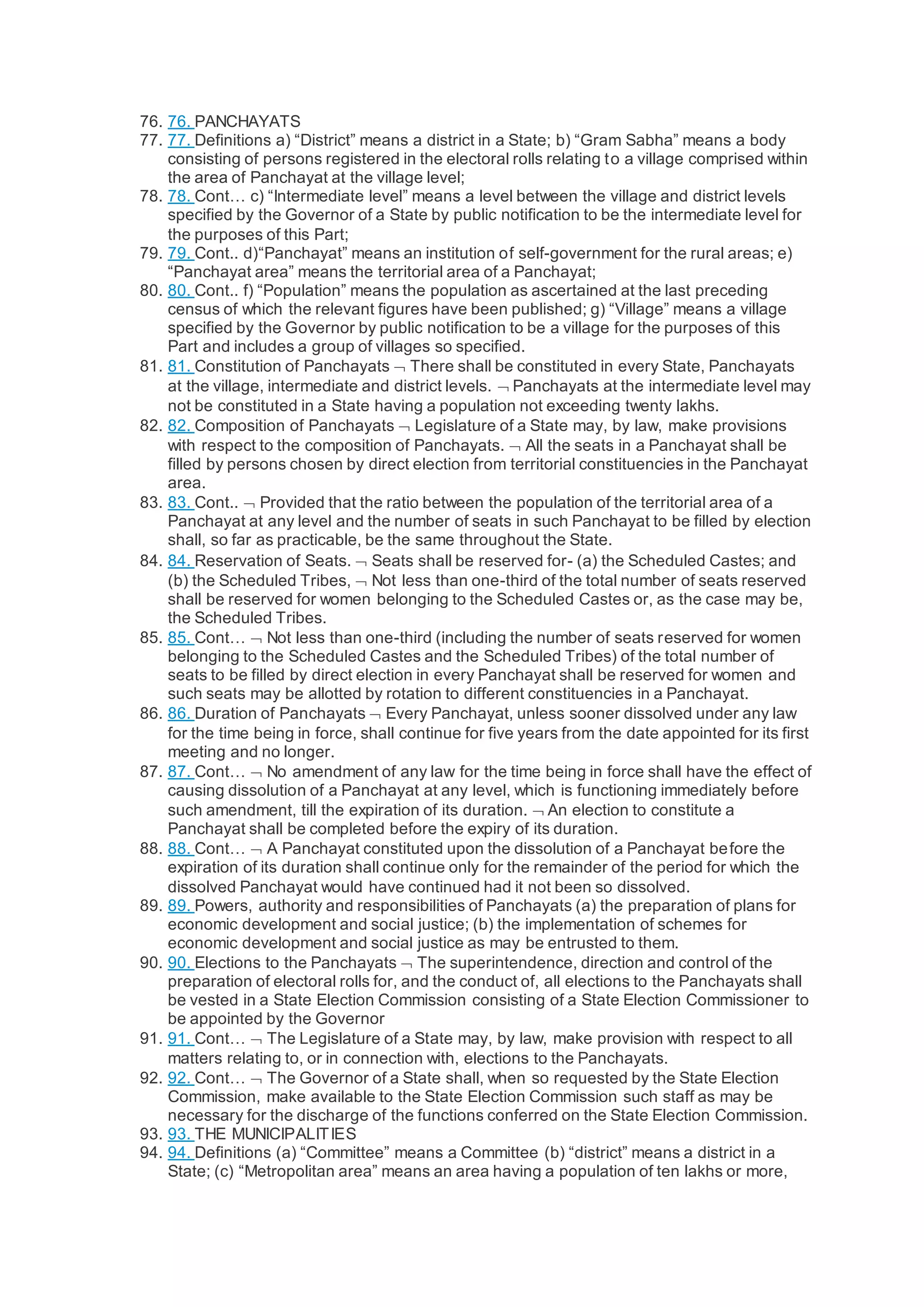 76. 76. PANCHAYATS
77. 77. Definitions a) “District” means a district in a State; b) “Gram Sabha” means a body
consisting of persons registered in the electoral rolls relating to a village comprised within
the area of Panchayat at the village level;
78. 78. Cont… c) “Intermediate level” means a level between the village and district levels
specified by the Governor of a State by public notification to be the intermediate level for
the purposes of this Part;
79. 79. Cont.. d)“Panchayat” means an institution of self-government for the rural areas; e)
“Panchayat area” means the territorial area of a Panchayat;
80. 80. Cont.. f) “Population” means the population as ascertained at the last preceding
census of which the relevant figures have been published; g) “Village” means a village
specified by the Governor by public notification to be a village for the purposes of this
Part and includes a group of villages so specified.
81. 81. Constitution of Panchayats  There shall be constituted in every State, Panchayats
at the village, intermediate and district levels.  Panchayats at the intermediate level may
not be constituted in a State having a population not exceeding twenty lakhs.
82. 82. Composition of Panchayats  Legislature of a State may, by law, make provisions
with respect to the composition of Panchayats.  All the seats in a Panchayat shall be
filled by persons chosen by direct election from territorial constituencies in the Panchayat
area.
83. 83. Cont..  Provided that the ratio between the population of the territorial area of a
Panchayat at any level and the number of seats in such Panchayat to be filled by election
shall, so far as practicable, be the same throughout the State.
84. 84. Reservation of Seats.  Seats shall be reserved for- (a) the Scheduled Castes; and
(b) the Scheduled Tribes,  Not less than one-third of the total number of seats reserved
shall be reserved for women belonging to the Scheduled Castes or, as the case may be,
the Scheduled Tribes.
85. 85. Cont…  Not less than one-third (including the number of seats reserved for women
belonging to the Scheduled Castes and the Scheduled Tribes) of the total number of
seats to be filled by direct election in every Panchayat shall be reserved for women and
such seats may be allotted by rotation to different constituencies in a Panchayat.
86. 86. Duration of Panchayats  Every Panchayat, unless sooner dissolved under any law
for the time being in force, shall continue for five years from the date appointed for its first
meeting and no longer.
87. 87. Cont…  No amendment of any law for the time being in force shall have the effect of
causing dissolution of a Panchayat at any level, which is functioning immediately before
such amendment, till the expiration of its duration.  An election to constitute a
Panchayat shall be completed before the expiry of its duration.
88. 88. Cont…  A Panchayat constituted upon the dissolution of a Panchayat before the
expiration of its duration shall continue only for the remainder of the period for which the
dissolved Panchayat would have continued had it not been so dissolved.
89. 89. Powers, authority and responsibilities of Panchayats (a) the preparation of plans for
economic development and social justice; (b) the implementation of schemes for
economic development and social justice as may be entrusted to them.
90. 90. Elections to the Panchayats  The superintendence, direction and control of the
preparation of electoral rolls for, and the conduct of, all elections to the Panchayats shall
be vested in a State Election Commission consisting of a State Election Commissioner to
be appointed by the Governor
91. 91. Cont…  The Legislature of a State may, by law, make provision with respect to all
matters relating to, or in connection with, elections to the Panchayats.
92. 92. Cont…  The Governor of a State shall, when so requested by the State Election
Commission, make available to the State Election Commission such staff as may be
necessary for the discharge of the functions conferred on the State Election Commission.
93. 93. THE MUNICIPALITIES
94. 94. Definitions (a) “Committee” means a Committee (b) “district” means a district in a
State; (c) “Metropolitan area” means an area having a population of ten lakhs or more,
 