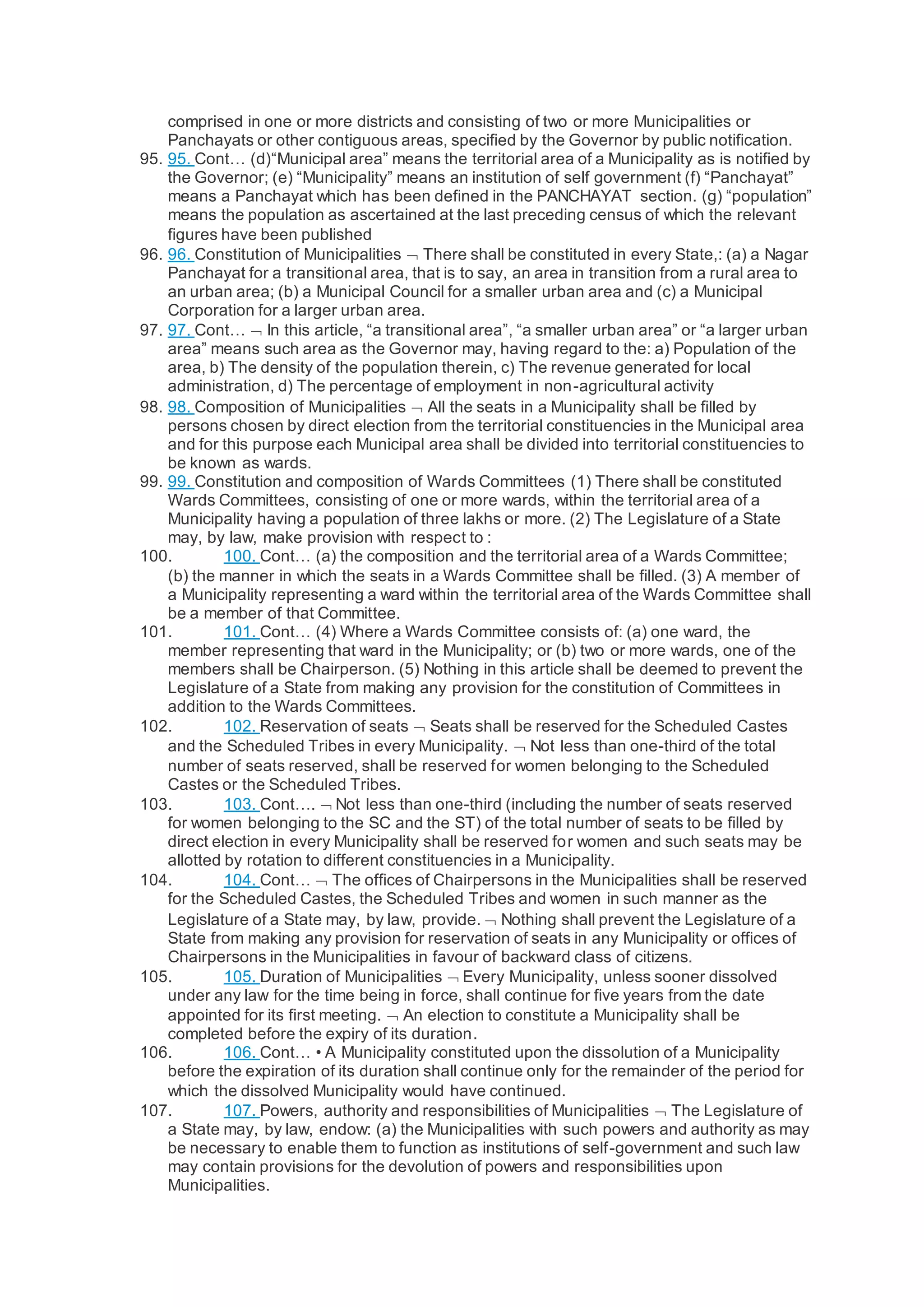 comprised in one or more districts and consisting of two or more Municipalities or
Panchayats or other contiguous areas, specified by the Governor by public notification.
95. 95. Cont… (d)“Municipal area” means the territorial area of a Municipality as is notified by
the Governor; (e) “Municipality” means an institution of self government (f) “Panchayat”
means a Panchayat which has been defined in the PANCHAYAT section. (g) “population”
means the population as ascertained at the last preceding census of which the relevant
figures have been published
96. 96. Constitution of Municipalities  There shall be constituted in every State,: (a) a Nagar
Panchayat for a transitional area, that is to say, an area in transition from a rural area to
an urban area; (b) a Municipal Council for a smaller urban area and (c) a Municipal
Corporation for a larger urban area.
97. 97. Cont…  In this article, “a transitional area”, “a smaller urban area” or “a larger urban
area” means such area as the Governor may, having regard to the: a) Population of the
area, b) The density of the population therein, c) The revenue generated for local
administration, d) The percentage of employment in non-agricultural activity
98. 98. Composition of Municipalities  All the seats in a Municipality shall be filled by
persons chosen by direct election from the territorial constituencies in the Municipal area
and for this purpose each Municipal area shall be divided into territorial constituencies to
be known as wards.
99. 99. Constitution and composition of Wards Committees (1) There shall be constituted
Wards Committees, consisting of one or more wards, within the territorial area of a
Municipality having a population of three lakhs or more. (2) The Legislature of a State
may, by law, make provision with respect to :
100. 100. Cont… (a) the composition and the territorial area of a Wards Committee;
(b) the manner in which the seats in a Wards Committee shall be filled. (3) A member of
a Municipality representing a ward within the territorial area of the Wards Committee shall
be a member of that Committee.
101. 101. Cont… (4) Where a Wards Committee consists of: (a) one ward, the
member representing that ward in the Municipality; or (b) two or more wards, one of the
members shall be Chairperson. (5) Nothing in this article shall be deemed to prevent the
Legislature of a State from making any provision for the constitution of Committees in
addition to the Wards Committees.
102. 102. Reservation of seats  Seats shall be reserved for the Scheduled Castes
and the Scheduled Tribes in every Municipality.  Not less than one-third of the total
number of seats reserved, shall be reserved for women belonging to the Scheduled
Castes or the Scheduled Tribes.
103. 103. Cont….  Not less than one-third (including the number of seats reserved
for women belonging to the SC and the ST) of the total number of seats to be filled by
direct election in every Municipality shall be reserved for women and such seats may be
allotted by rotation to different constituencies in a Municipality.
104. 104. Cont…  The offices of Chairpersons in the Municipalities shall be reserved
for the Scheduled Castes, the Scheduled Tribes and women in such manner as the
Legislature of a State may, by law, provide.  Nothing shall prevent the Legislature of a
State from making any provision for reservation of seats in any Municipality or offices of
Chairpersons in the Municipalities in favour of backward class of citizens.
105. 105. Duration of Municipalities  Every Municipality, unless sooner dissolved
under any law for the time being in force, shall continue for five years from the date
appointed for its first meeting.  An election to constitute a Municipality shall be
completed before the expiry of its duration.
106. 106. Cont… • A Municipality constituted upon the dissolution of a Municipality
before the expiration of its duration shall continue only for the remainder of the period for
which the dissolved Municipality would have continued.
107. 107. Powers, authority and responsibilities of Municipalities  The Legislature of
a State may, by law, endow: (a) the Municipalities with such powers and authority as may
be necessary to enable them to function as institutions of self-government and such law
may contain provisions for the devolution of powers and responsibilities upon
Municipalities.
 