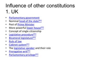 Influence of other constitutions
1. UK
• Parliamentary government
• Nominal head of the state[45]
• Post of Prime Minister
• More powerful lower house[45]
• Concept of single citizenship
• Legislative procedure[45]
• Bicameral legislature[45]
• Rule of law
• Cabinet system[45]
• The legislative speaker and their role
• Prerogative writ[45]
• Parliamentary privilege[45]
 