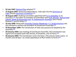 • 22 July 1947: National flag adopted.[26]
• 15 August 1947: Achieved independence. India split into the Dominion of
India and the Dominion of Pakistan.[27]
• 29 August 1947: Drafting Committee appointed with B. R. Ambedkar as its
chairman.[24] The other six members of committee were K.M. Munshi, Muhammed
Sadulla, Alladi Krishnaswamy Iyer, N. Gopalaswami Ayyangar, Devi Prasad
Khaitan[28] and BL Mitter.[29]
• 16 July 1948: Along with Harendra Coomar Mookerjee, V. T. Krishnamachari was
also elected as second vice-president of Constituent Assembly.[30]
• 26 November 1949: The Constitution of India was passed and adopted by the
assembly.[24]
• 24 January 1950: Last meeting of Constituent Assembly. The Constitution was
signed and accepted (with 395 Articles, 8 Schedules, and 22 Parts).[31]
• 26 January 1950: The Constitution came into force. (The process took 2 years, 11
months and 18 days—at a total expenditure of ₹6.4 million to finish.)[32]
 