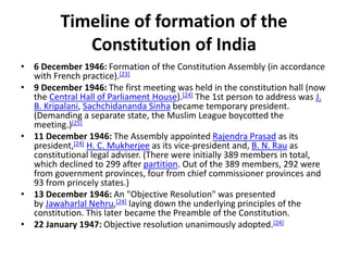 Timeline of formation of the
Constitution of India
• 6 December 1946: Formation of the Constitution Assembly (in accordance
with French practice).[23]
• 9 December 1946: The first meeting was held in the constitution hall (now
the Central Hall of Parliament House).[24] The 1st person to address was J.
B. Kripalani, Sachchidananda Sinha became temporary president.
(Demanding a separate state, the Muslim League boycotted the
meeting.)[25]
• 11 December 1946: The Assembly appointed Rajendra Prasad as its
president,[24] H. C. Mukherjee as its vice-president and, B. N. Rau as
constitutional legal adviser. (There were initially 389 members in total,
which declined to 299 after partition. Out of the 389 members, 292 were
from government provinces, four from chief commissioner provinces and
93 from princely states.)
• 13 December 1946: An "Objective Resolution" was presented
by Jawaharlal Nehru,[24] laying down the underlying principles of the
constitution. This later became the Preamble of the Constitution.
• 22 January 1947: Objective resolution unanimously adopted.[24]
 