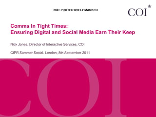 NOT PROTECTIVELY MARKED




Comms In Tight Times:
Ensuring Digital and Social Media Earn Their Keep

Nick Jones, Director of Interactive Services, COI

CIPR Summer Social. London, 8th September 2011
 