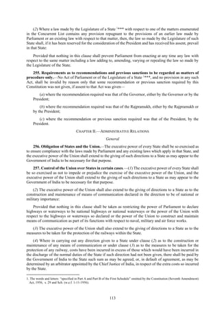 113
(2) Where a law made by the Legislature of a State 1
*** with respect to one of the matters enumerated
in the Concurrent List contains any provision repugnant to the provisions of an earlier law made by
Parliament or an existing law with respect to that matter, then, the law so made by the Legislature of such
State shall, if it has been reserved for the consideration of the President and has received his assent, prevail
in that State:
Provided that nothing in this clause shall prevent Parliament from enacting at any time any law with
respect to the same matter including a law adding to, amending, varying or repealing the law so made by
the Legislature of the State.
255. Requirements as to recommendations and previous sanctions to be regarded as matters of
procedure only.—No Act of Parliament or of the Legislature of a State 1
***, and no provision in any such
Act, shall be invalid by reason only that some recommendation or previous sanction required by this
Constitution was not given, if assent to that Act was given—
(a) where the recommendation required was that of the Governor, either by the Governor or by the
President;
(b) where the recommendation required was that of the Rajpramukh, either by the Rajpramukh or
by the President;
(c) where the recommendation or previous sanction required was that of the President, by the
President.
CHAPTER II.—ADMINISTRATIVE RELATIONS
General
256. Obligation of States and the Union.—The executive power of every State shall be so exercised as
to ensure compliance with the laws made by Parliament and any existing laws which apply in that State, and
the executive power of the Union shall extend to the giving of such directions to a State as may appear to the
Government of India to be necessary for that purpose.
257. Control of the Union over States in certain cases.—(1) The executive power of every State shall
be so exercised as not to impede or prejudice the exercise of the executive power of the Union, and the
executive power of the Union shall extend to the giving of such directions to a State as may appear to the
Government of India to be necessary for that purpose.
(2) The executive power of the Union shall also extend to the giving of directions to a State as to the
construction and maintenance of means of communication declared in the direction to be of national or
military importance:
Provided that nothing in this clause shall be taken as restricting the power of Parliament to declare
highways or waterways to be national highways or national waterways or the power of the Union with
respect to the highways or waterways so declared or the power of the Union to construct and maintain
means of communication as part of its functions with respect to naval, military and air force works.
(3) The executive power of the Union shall also extend to the giving of directions to a State as to the
measures to be taken for the protection of the railways within the State.
(4) Where in carrying out any direction given to a State under clause (2) as to the construction or
maintenance of any means of communication or under clause (3) as to the measures to be taken for the
protection of any railway, costs have been incurred in excess of those which would have been incurred in
the discharge of the normal duties of the State if such direction had not been given, there shall be paid by
the Government of India to the State such sum as may be agreed, or, in default of agreement, as may be
determined by an arbitrator appointed by the Chief Justice of India, in respect of the extra costs so incurred
by the State.
1. The words and letters “specified in Part A and Part B of the First Schedule” omitted by the Constitution (Seventh Amendment)
Act, 1956, s. 29 and Sch. (w.e.f. 1-11-1956).
 