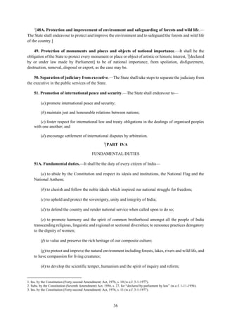 36
1
[48A. Protection and improvement of environment and safeguarding of forests and wild life.—
The State shall endeavour to protect and improve the environment and to safeguard the forests and wild life
of the country.]
49. Protection of monuments and places and objects of national importance.—It shall be the
obligation of the State to protect every monument or place or object of artistic or historic interest, 2
[declared
by or under law made by Parliament] to be of national importance, from spoliation, disfigurement,
destruction, removal, disposal or export, as the case may be.
50. Separation of judiciary from executive.—The State shall take steps to separate the judiciary from
the executive in the public services of the State.
51. Promotion of international peace and security.—The State shall endeavour to—
(a) promote international peace and security;
(b) maintain just and honourable relations between nations;
(c) foster respect for international law and treaty obligations in the dealings of organised peoples
with one another; and
(d) encourage settlement of international disputes by arbitration.
3
[PART IVA
FUNDAMENTAL DUTIES
51A. Fundamental duties.—It shall be the duty of every citizen of India—
(a) to abide by the Constitution and respect its ideals and institutions, the National Flag and the
National Anthem;
(b) to cherish and follow the noble ideals which inspired our national struggle for freedom;
(c) to uphold and protect the sovereignty, unity and integrity of India;
(d) to defend the country and render national service when called upon to do so;
(e) to promote harmony and the spirit of common brotherhood amongst all the people of India
transcending religious, linguistic and regional or sectional diversities; to renounce practices derogatory
to the dignity of women;
(f) to value and preserve the rich heritage of our composite culture;
(g) to protect and improve the natural environment including forests, lakes, rivers and wild life, and
to have compassion for living creatures;
(h) to develop the scientific temper, humanism and the spirit of inquiry and reform;
1. Ins. by the Constitution (Forty-second Amendment) Act, 1976, s. 10 (w.e.f. 3-1-1977).
2. Subs. by the Constitution (Seventh Amendment) Act, 1956, s. 27, for “declared by parliament by law” (w.e.f. 1-11-1956).
3. Ins. by the Constitution (Forty-second Amendment) Act, 1976, s. 11 (w.e.f. 3-1-1977).
 