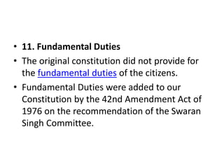 • 11. Fundamental Duties
• The original constitution did not provide for
the fundamental duties of the citizens.
• Fundamental Duties were added to our
Constitution by the 42nd Amendment Act of
1976 on the recommendation of the Swaran
Singh Committee.
 