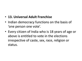 • 13. Universal Adult Franchise
• Indian democracy functions on the basis of
‘one person one vote’.
• Every citizen of India who is 18 years of age or
above is entitled to vote in the elections
irrespective of caste, sex, race, religion or
status.
 