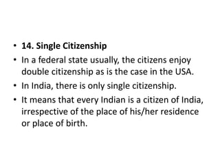 • 14. Single Citizenship
• In a federal state usually, the citizens enjoy
double citizenship as is the case in the USA.
• In India, there is only single citizenship.
• It means that every Indian is a citizen of India,
irrespective of the place of his/her residence
or place of birth.
 