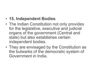 • 15. Independent Bodies
• The Indian Constitution not only provides
for the legislative, executive and judicial
organs of the government (Central and
state) but also establishes certain
independent bodies.
• They are envisaged by the Constitution as
the bulwarks of the democratic system of
Government in India.
 