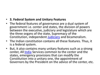 • 3. Federal System and Unitary Features
• The federal features of governance are a dual system of
government i.e. center and states, the division of powers
between the executive, judiciary and legislature which are
the three organs of the state, Supremacy of the
Constitution, independent Judiciary and bicameralism.
• The Indian constitution contains all these features. Thus, it
is a federal system.
• But, it also contains many unitary features such as a strong
center, All India Services common to the center and the
states, emergency provisions that can modify the
Constitution into a unitary one, the appointment of
Governors by the President on the advice of the center, etc.
 
