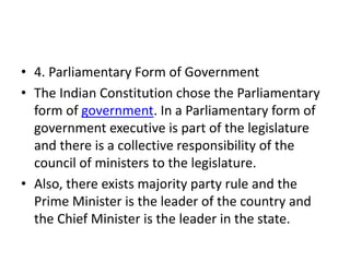 • 4. Parliamentary Form of Government
• The Indian Constitution chose the Parliamentary
form of government. In a Parliamentary form of
government executive is part of the legislature
and there is a collective responsibility of the
council of ministers to the legislature.
• Also, there exists majority party rule and the
Prime Minister is the leader of the country and
the Chief Minister is the leader in the state.
 