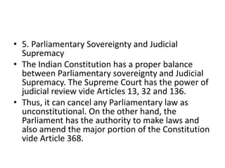 • 5. Parliamentary Sovereignty and Judicial
Supremacy
• The Indian Constitution has a proper balance
between Parliamentary sovereignty and Judicial
Supremacy. The Supreme Court has the power of
judicial review vide Articles 13, 32 and 136.
• Thus, it can cancel any Parliamentary law as
unconstitutional. On the other hand, the
Parliament has the authority to make laws and
also amend the major portion of the Constitution
vide Article 368.
 