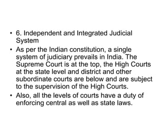 • 6. Independent and Integrated Judicial
System
• As per the Indian constitution, a single
system of judiciary prevails in India. The
Supreme Court is at the top, the High Courts
at the state level and district and other
subordinate courts are below and are subject
to the supervision of the High Courts.
• Also, all the levels of courts have a duty of
enforcing central as well as state laws.
 