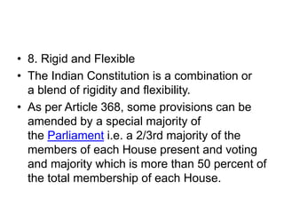• 8. Rigid and Flexible
• The Indian Constitution is a combination or
a blend of rigidity and flexibility.
• As per Article 368, some provisions can be
amended by a special majority of
the Parliament i.e. a 2/3rd majority of the
members of each House present and voting
and majority which is more than 50 percent of
the total membership of each House.
 