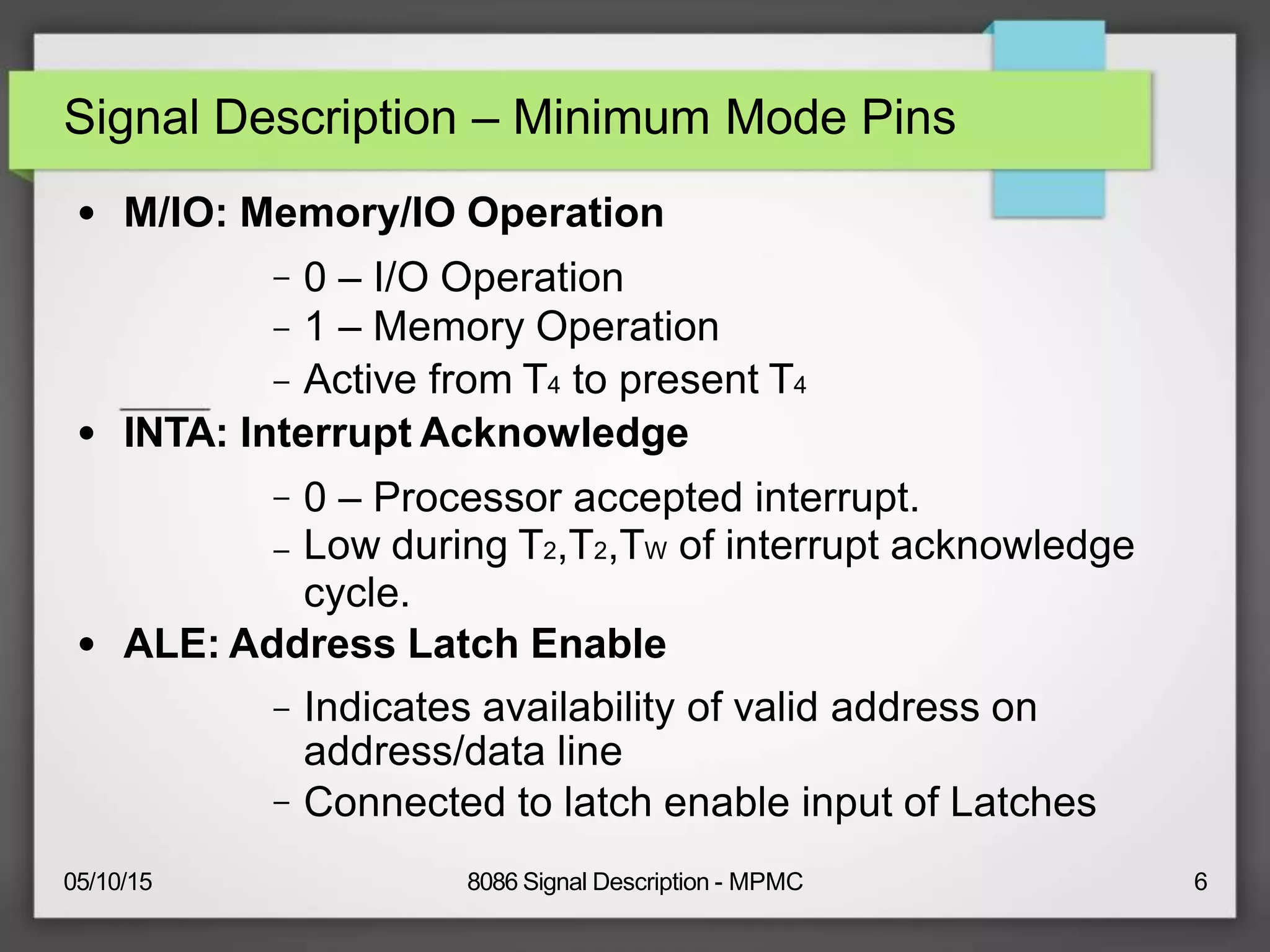 Signal Description – Minimum Mode Pins
● M/IO: Memory/IO Operation
–
–
–
0 – I/O Operation
1 – Memory Operation
Active from T4 to present T4
● INTA: Interrupt Acknowledge
–
–
0 – Processor accepted interrupt.
Low during T2,T2,TW of interrupt acknowledge
cycle.
● ALE: Address Latch Enable
–
–
Indicates availability of valid address on
address/data line
Connected to latch enable input of Latches
05/10/15 8086 Signal Description - MPMC 6
 