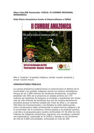 Abya Yala/RB Venezuela- COICA: II CUMBRE REGIONAL
AMAZONICA
Vida Plena Amazónica frente al Desarrollismo e IIRSA
Alto a “celebrar” el pasado indígena, olvidar nuestro presente y
anular nuestro futuro
CONVOCATORIA PÚBLICA
La cuenca amazónica sudamericana es esencial para el destino de la
humanidad y los pueblos indígenas somos sus actores estratégicos.
Porque de los 1,000 millones de hectáreas amazónicas, ocupamos
alrededor del 30% de la amazonia en estado pristino con 170
millones de hectáreas de bosques ya tituladas y pendientes por titular
más de 100 millones de hectáreas que son de nuestra pertenencia
ancestral porque la hemos cuidado por miles de años y, en apenas
200 años las transnacionales y los Estados la están destruyendo,
como consecuencia están amenazando la sobrevivencia indígena y de
la humanidad. De la resistencia, hemos pasado a la protesta pacifica,
y de ella a la propuesta para nuestra continuidad. En 30 años los tres
millones de indígenas amazónicos, logramos una novedosa y potente
red organizativa, expresada en la COICA y basada en los territorios
de más de 5,000 comunidades, articuladas en más de 200
 