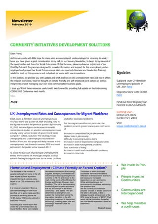 Newsletter
  February 2010




COMMUNITY INITIATIVES DEVELOPMENT SOLUTIONS
Dear Friend,

As February ends with little hope for many who are unemployed, underemployed or returning to work; I
hope you have given a good consideration to my call, in our January Newsletter, to begin to tap several of
the opportunities out there for Social Enterprises. If this the case, please endeavour to join one of our
Monthly Outreach Programmes designed to provide information and support for the unemployed, under-
employed and prospective Social Entrepreneurs. Also, our quarterly Business and Leadership Training
solely for start up Entrepreneurs and individuals or teams with new innovations.                                         Updates
In this edition, we provide you with update and brief analyses on UK unemployment rate and how it affect
the migrant workforce, food for thought on climate friendly and self-employed work options as well as                    Support over 2.46million
insight into project managing your own web communication business goals.                                                 unemployed people in
                                                                                                                         UK. Join here
I trust you’ll find these resources useful and I look forward to providing full update on the forthcoming
COIDS 2010 Conference next month.                                                                                        Opportunities with COIDS
Best,                                                                                                                    here

MOE                                                                                                                      Find out how to join your
                                                                                                                         nearest COIDS Outreach

                                                                                                                         Coming soon
UK Unemployment Rates and Consequences for Migrant Workforce                                                             Details of COIDS
In UK alone, 2.46million cases of unemployed was              and other associated problems.                             Conference 2010
recorded in the last quarter of 2009 showing a dip in
                                                              For the migrant workforce in particular, the               Visit
the figures recorded the previous quarter. By February
17, 2010 the new figures on increase in benefits
                                                              problem presents greater consequences in terms             www.coidsolutions.co.uk
                                                              of:
claimants cast doubts on whether unemployment was
actually being tackled in spite of government funds           Increase in competition for job placements
pumped in to find a solution. The total figures on            Higher risks in job security
unemployed and underemployed reached over                     Difficulty in securing business loans
5million. Forecasts also projected likely increase in the     Increase in level of dependence on public funds
unemployment rate towards summer 2010 and more                Increase in debt management problems
job losses in the public sector towards 2011.                 Poor standards of living
                                                              Increase in health and mental health problems
To avoid the backlash of prolonged unemployment               Increase in crime rate
trends, there is need for thorough analyses as steps
towards finding lasting solutions to the main problem


                                                                                                                         ♦   We invest in Peo-
Home-based Employment : Climate Friendly or Forced Option?                                                                   ple
The increase in the number of          decreases in emissions from energy       The extent to which the areas
people working from home in the UK     supplies, transport, businesses and      successes were recorded bears
                                       industrial processes pushing the UK      reflection on the economic downturn,
does appear to have a positive
                                       currently to 19.4% and closer to the     job losses and increased                 ♦   People invest in
impact in terms of national policy
target to cut C02 emissions by 20%
                                       mark. In the words of the Minister for   dependency is very worrisome.                Communities
                                       Energy and Climate Change, Joan          While activities to save our
in 2010.                               Ruddock, “The UK is demonstrating        environment is doubtless welcoming,
                                       the kind of year-on-year reductions      the questions are:
It is however uncertain if this is a   that set an example in the world         Are the current circumstances
calculated strategy or how much        community.” She added: “We are           peoples’ choices or forced options? If   ♦   Communities are
sacrifice yet to go to make good the   determined to strengthen and
                                       sustain the momentum behind the
                                                                                the latter is the case, is this a
                                                                                strategy towards achievement of the
                                                                                                                             Interdependent
promise of delivering above the
12.5% below 1990 levels outlined in    low-carbon transition in the UK,         20% target at the end of 2010? What
                                       supporting investment in low-carbon      would be the implication thereafter
the Kyoto Protocol.                    technology, creating green jobs and      and how would dependency level be
According to a recent report filed
                                       providing a healthier future for         controlled?                              ♦   We help maintain
                                       everyone.”
under the Green Bristol news by
                                                                                                     Elizabeth Moses
                                                                                                                             a continuous
Susie Weldon, there were notable
 