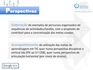 PerspectivasElaboração de exemplos de percursos organizados de sequências de actividades/tarefas, com o propósito de contribuir para a concretização das metas visadas.Acompanhamentoda utilização das metas de aprendizagem em TIC quer numa perspectiva disciplinar e vertical (da EPE ao 3.º CEB), quer numa perspectiva de articulação horizontal (por níveis de ensino).