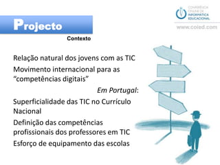 ProjectoContextoRelação natural dos jovens com as TICMovimento internacional para as “competências digitais”Em Portugal:Superficialidade das TIC no Currículo NacionalDefinição das competências profissionais dos professores em TIC Esforço de equipamento das escolas