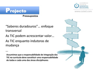 ProjectoPressupostos“Saberes duradouros”… enfoque transversalAs TIC podem acrescentar valor…As TIC enquanto indutoras de mudança…Assumimos que a responsabilidade de integração das TIC no currículo deve constituir uma responsabilidade de todas e cada uma das áreas disciplinares