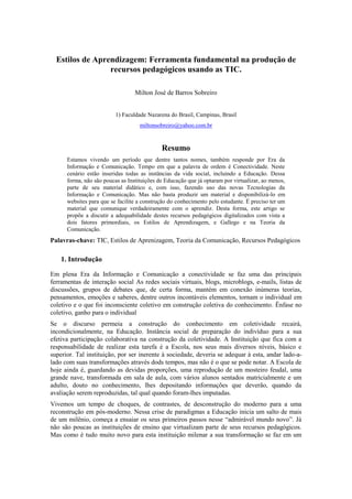 Estilos de Aprendizagem: Ferramenta fundamental na produção de
recursos pedagógicos usando as TIC.
Milton José de Barros Sobreiro
1) Faculdade Nazarena do Brasil, Campinas, Brasil
miltonsobreiro@yahoo.com.br
Resumo
Estamos vivendo um período que dentre tantos nomes, também responde por Era da
Informação e Comunicação. Tempo em que a palavra de ordem é Conectividade. Neste
cenário estão inseridas todas as instâncias da vida social, incluindo a Educação. Dessa
forma, não são poucas as Instituições de Educação que já optaram por virtualizar, ao menos,
parte de seu material didático e, com isso, fazendo uso das novas Tecnologias da
Informação e Comunicação. Mas não basta produzir um material e disponibilizá-lo em
websites para que se facilite a construção do conhecimento pelo estudante. É preciso ter um
material que comunique verdadeiramente com o aprendiz. Desta forma, este artigo se
propõe a discutir a adequabilidade destes recursos pedagógicos digitalizados com vista a
dois fatores primordiais, os Estilos de Aprendizagem, e Gallego e na Teoria da
Comunicação.
Palavras-chave: TIC, Estilos de Aprenizagem, Teoria da Comunicação, Recursos Pedagógicos
1. Introdução
Em plena Era da Informação e Comunicação a conectividade se faz uma das principais
ferramentas de interação social As redes sociais virtuais, blogs, microblogs, e-mails, listas de
discussões, grupos de debates que, de certa forma, mantém em conexão inúmeras teorias,
pensamentos, emoções e saberes, dentre outros incontáveis elementos, tornam o individual em
coletivo e o que foi inconsciente coletivo em construção coletiva do conhecimento. Ênfase no
coletivo, ganho para o individual
Se o discurso permeia a construção do conhecimento em coletividade recairá,
incondicionalmente, na Educação. Instância social de preparação do indivíduo para a sua
efetiva participação colaborativa na construção da coletividade. A Instituição que fica com a
responsabilidade de realizar esta tarefa é a Escola, nos seus mais diversos níveis, básico e
superior. Tal instituição, por ser inerente à sociedade, deveria se adequar à esta, andar lado-a-
lado com suas transformações através dods tempos, mas não é o que se pode notar. A Escola de
hoje ainda é, guardando as devidas proporções, uma reprodução de um mosteiro feudal, uma
grande nave, transformada em sala de aula, com vários alunos sentados matricialmente e um
adulto, douto no conhecimento, lhes depositando informações que deverão, quando da
avaliação serem reproduzidas, tal qual quando foram-lhes imputadas.
Vivemos um tempo de choques, de contrastes, de desconstrução do moderno para a uma
reconstrução em pós-moderno. Nessa crise de paradigmas a Educação inicia um salto de mais
de um milênio, começa a ensaiar os seus primeiros passos nesse “admirável mundo novo”. Já
não são poucas as instituições de ensino que virtualizam parte de seus recursos pedagógicos.
Mas como é tudo muito novo para esta instituição milenar a sua transformação se faz em um
 