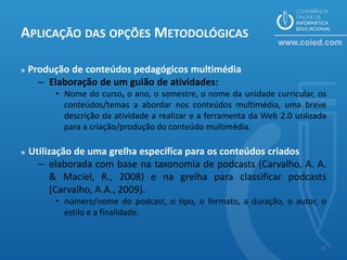 APLICAÇÃO DAS OPÇÕES METODOLÓGICAS

»   Produção de conteúdos pedagógicos multimédia
      – Elaboração de um guião de atividades:
         • Nome do curso, o ano, o semestre, o nome da unidade curricular, os
           conteúdos/temas a abordar nos conteúdos multimédia, uma breve
           descrição da atividade a realizar e a ferramenta da Web 2.0 utilizada
           para a criação/produção do conteúdo multimédia.

»   Utilização de uma grelha específica para os conteúdos criados
      – elaborada com base na taxonomia de podcasts (Carvalho, A. A.
          & Maciel, R., 2008) e na grelha para classificar podcasts
          (Carvalho, A.A., 2009).
         • número/nome do podcast, o tipo, o formato, a duração, o autor, o
           estilo e a finalidade.


                                                                              11
 
