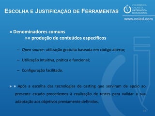 ESCOLHA E JUSTIFICAÇÃO DE FERRAMENTAS


 » Denominadores comuns
       »» produção de conteúdos específicos

    – Open source: utilização gratuita baseada em código aberto;

    – Utilização intuitiva, prática e funcional;

    – Configuração facilitada.


 » » Após a escolha das tecnologias de casting que serviram de apoio ao
   presente estudo procedemos à realização de testes para validar a sua
   adaptação aos objetivos previamente definidos.

                                                                     13
 