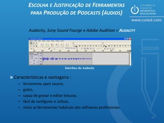 ESCOLHA E JUSTIFICAÇÃO DE FERRAMENTAS
            PARA PRODUÇÃO DE PODCASTS (ÁUDIOS)


           Audacity, Sony Sound Fourge e Adobe Audition = AUDACITY




                                 Interface do Audacity


» Características e vantagens :
    –   ferramenta open source,
    –   grátis,
    –   capaz de gravar e editar leituras,
    –   fácil de configurar e utilizar,
    –   inclui as ferramentas habituais dos softwares profissionais.

                                                                       14
 