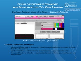 ESCOLHA E JUSTIFICAÇÃO DE FERRAMENTAS
            PARA BROADCASTING: LIVE TV – VÍDEO STREAMING

          Livestream+Procaster, Ustream.tv e Stickam = LIVESTREAM+PROCASTER




                           Interface do Livestream/Procaster – aplicação Studio

» Critério, Caraterísticas e Vantagens:
     –   Número de utilizadores das ferramentas, um indicador de popularidade e de minimização do risco de
         descontinuação do serviço.
     –   Mais funcionalidades »» estúdio interativo de realização vídeo »» pequeno estúdio de TV »»
     –   Várias possibilidades de utilização »» capacidade de transmitir conferências ou workshops para uma
         maior audiência.

                                                                                                         16
 