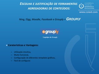 ESCOLHA E JUSTIFICAÇÃO DE FERRAMENTAS
                   AGREGADORAS DE CONTEÚDOS:


             Ning, Elgg, Moodle, Facebook e Grouply = GROUPLY




                                        Logotipo do Grouply




» Caraterísticas e Vantagens:

    –   Utilização intuitiva,
    –   Muito funcional,
    –   Configuração de diferentes templates gráficos,
    –   Fácil de configurar.



                                                                17
 