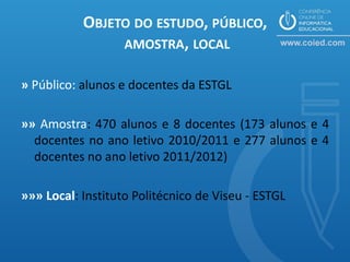 OBJETO DO ESTUDO, PÚBLICO,
                AMOSTRA, LOCAL

» Público: alunos e docentes da ESTGL

»» Amostra: 470 alunos e 8 docentes (173 alunos e 4
  docentes no ano letivo 2010/2011 e 277 alunos e 4
  docentes no ano letivo 2011/2012)

»»» Local: Instituto Politécnico de Viseu - ESTGL
 