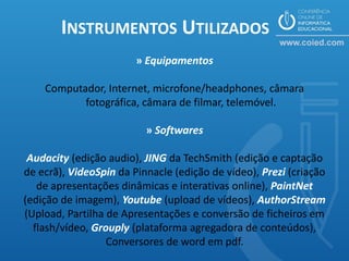 INSTRUMENTOS UTILIZADOS
                        » Equipamentos

    Computador, Internet, microfone/headphones, câmara
           fotográfica, câmara de filmar, telemóvel.

                          » Softwares

 Audacity (edição audio), JING da TechSmith (edição e captação
de ecrã), VideoSpin da Pinnacle (edição de vídeo), Prezi (criação
   de apresentações dinâmicas e interativas online), PaintNet
(edição de imagem), Youtube (upload de vídeos), AuthorStream
(Upload, Partilha de Apresentações e conversão de ficheiros em
  flash/vídeo, Grouply (plataforma agregadora de conteúdos),
                  Conversores de word em pdf.
 
