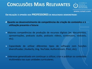 CONCLUSÕES MAIS RELEVANTES
EM RELAÇÃO À OPINIÃO DOS PROFESSORES OS RESULTADOS DEMONSTRAM:

# Quanto ao desenvolvimento de competências de criação de conteúdos e à
   utilização presente e futura:

» Maiores competências de produção de recursos digitais (ex. documentos,
   apresentações, podcasts áudio, podcasts vídeos, screencasts, vodcasts,
   etc);

» Capacidade de utilizar diferentes tipos de software com funções
  diversificadas; (Audacity, Jing, YouTube, Authorstream, Prezi, etc);

» Interesse generalizado em continuar a utilizar, criar e publicar os conteúdos
   multimédia nas suas unidades curriculares;
 