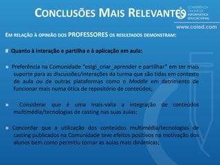 CONCLUSÕES MAIS RELEVANTES
EM RELAÇÃO À OPINIÃO DOS PROFESSORES OS RESULTADOS DEMONSTRAM:

# Quanto à interação e partilha e à aplicação em aula:

» Preferência na Comunidade “estgl_criar_aprender e partilhar” em ter mais
   suporte para as discussões/interações da turma que são tidas em contexto
   de aula ou de outras plataformas como o Moddle em detrimento de
   funcionar mais numa ótica de repositório de conteúdos;

»    Considerar que é uma mais-valia a integração de conteúdos
    multimédia/tecnologias de casting nas suas aulas;

» Concordar que a utilização dos conteúdos multimédia/tecnologias de
  casting publicados na Comunidade teve efeitos positivos na motivação dos
  alunos bem como permitiu tornar as aulas mais dinâmicas;
 