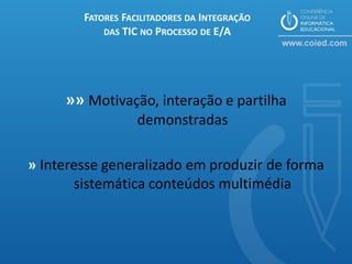 FATORES FACILITADORES DA INTEGRAÇÃO
            DAS TIC NO PROCESSO DE E/A




     »» Motivação, interação e partilha
                   demonstradas

» Interesse generalizado em produzir de forma
       sistemática conteúdos multimédia
 