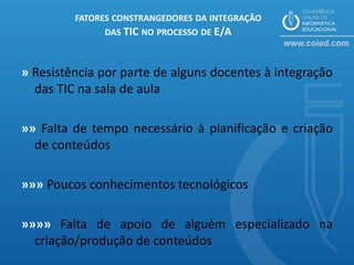 FATORES CONSTRANGEDORES DA INTEGRAÇÃO
              DAS TIC NO PROCESSO DE E/A



» Resistência por parte de alguns docentes à integração
  das TIC na sala de aula

»» Falta de tempo necessário à planificação e criação
  de conteúdos

»»» Poucos conhecimentos tecnológicos

»»»» Falta de apoio de alguém especializado na
  criação/produção de conteúdos
 