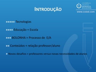 INTRODUÇÃO

»»»»» Tecnologias

»»»» Educação + Escola

»»» BOLONHA = Processo de E/A

»» Conteúdos + relação professor/aluno

» Novos desafios = professores versus novas necessidades de alunos



                                                                     3
 