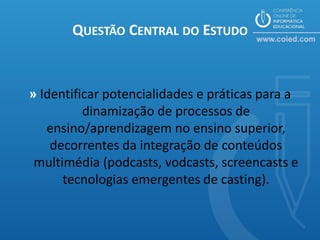 QUESTÃO CENTRAL DO ESTUDO


» Identificar potencialidades e práticas para a
          dinamização de processos de
   ensino/aprendizagem no ensino superior,
    decorrentes da integração de conteúdos
 multimédia (podcasts, vodcasts, screencasts e
      tecnologias emergentes de casting).
 
