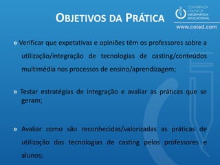 OBJETIVOS DA PRÁTICA
» Verificar que expetativas e opiniões têm os professores sobre a
  utilização/integração de tecnologias de casting/conteúdos
  multimédia nos processos de ensino/aprendizagem;


» Testar estratégias de integração e avaliar as práticas que se
  geram;


» Avaliar como são reconhecidas/valorizadas as práticas de
  utilização das tecnologias de casting pelos professores e
  alunos;
 