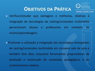 OBJETIVOS DA PRÁTICA
» Verificar/estudar que vantagens e melhorias, relativas à
  integração de tecnologias de casting/conteúdos multimédia
  percecionam    alunos    e   professores   em   contexto   de
  ensino/aprendizagem.


» Promover a utilização e integração das tecnologias emergentes
  de casting/conteúdos multimédia em contexto sala de aula e
  também fora dela, enquanto ferramentas propiciadoras de
  produção e construção de conteúdos pedagógicos e de
  conhecimento coletivo.
 