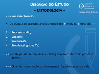 DESCRIÇÃO DO ESTUDO
                        - METODOLOGIA -
»»» INVESTIGAÇÃO-AÇÃO

• Os alunos seja expostos a várias tecnologias » graduais » inovação

1.   Podcasts audio,
2.   Vodcasts,
3.   Screencasts,
4.   Broadcasting (Live TV)

»» estratégias das ferramentas e casting fora do contexto do processo
    de E/A;

»»» dinamizar a promoção das ferramentas fora do contexto e aula
 