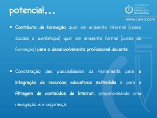 potencial…
 Contributo da formação quer em ambiente informal (redes
  sociais e workshops) quer em ambiente formal (curso de
  formação) para o desenvolvimento profissional docente.


 Constatação das possibilidades da ferramenta para a
  integração de recursos educativos multimédia e para a
  filtragem de conteúdos da Internet, proporcionando uma
  navegação em segurança.
 