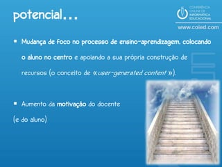 potencial…
 Mudança de foco no processo de ensino-aprendizagem, colocando
  o aluno no centro e apoiando a sua própria construção de
  recursos (o conceito de «user-generated content »).


 Aumento da motivação do docente
(e do aluno)
 