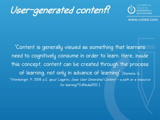 User-generated content?

  "Content is generally viewed as something that learners
need to cognitively consume in order to learn. Here, inside
this concept, content can be created through the process
    of learning, not only in advance of learning" (Siemens, G.,
Tittenberger, P. 2009. p.2, apud Lagarto, Jose User Generated Content - a path or a resource
                                  for learning? EdMedia2012 ).
 