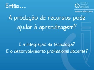 Então…
 A produção de recursos pode
    ajudar à aprendizagem?

      E a integração da tecnologia?
E o desenvolvimento profissional docente?
 