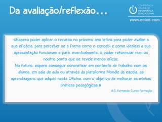 Da avaliação/reflexão…

 «Espero poder aplicar o recurso no próximo ano letivo para poder avaliar a
sua eficácia, para perceber se a forma como o concebi e como idealizei a sua
 apresentação funcionam e para, eventualmente, o poder reformular num ou
                   noutro ponto que se revele menos eficaz.
  No futuro, espero conseguir concretizar em contexto de trabalho com os
    alunos, em sala de aula ou através da plataforma Moodle da escola, as
aprendizagens que adquiri nesta Oficina, com o objetivo de melhorar as minhas
                            práticas pedagógicas.»
                                                       A.S, formanda Curso formação
 