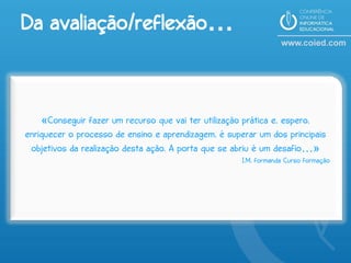 Da avaliação/reflexão…


    «Conseguir fazer um recurso que vai ter utilização prática e, espero,
enriquecer o processo de ensino e aprendizagem, é superar um dos principais
 objetivos da realização desta ação. A porta que se abriu é um desafio…»
                                                      I.M, formanda Curso formação
 